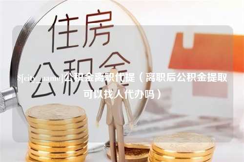 兰州公积金离职代提（离职后公积金提取可以找人代办吗）