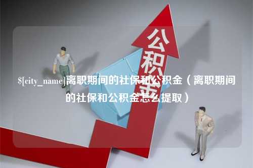 兰州离职期间的社保和公积金（离职期间的社保和公积金怎么提取）