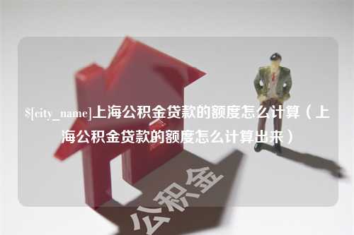 兰州上海公积金贷款的额度怎么计算（上海公积金贷款的额度怎么计算出来）